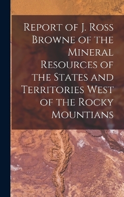 Report of J. Ross Browne of the Mineral Resources of the States and Territories West of the Rocky Mountians -  Anonymous