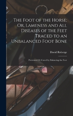 The Foot of the Horse; Or, Lameness and All Diseases of the Feet Traced to an Unbalanced Foot Bone - David Roberge