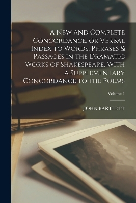 A new and Complete Concordance, or Verbal Index to Words, Phrases & Passages in the Dramatic Works of Shakespeare, With a Supplementary Concordance to the Poems; Volume 1 - John Bartlett