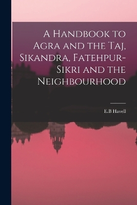 A Handbook to Agra and the Taj, Sikandra, Fatehpur-Sikri and the Neighbourhood - E B Havell