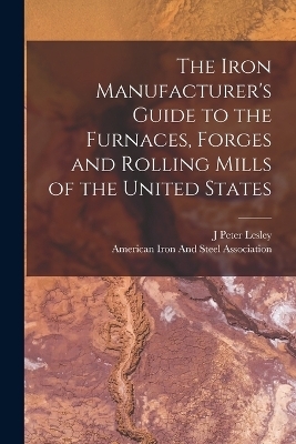 The Iron Manufacturer's Guide to the Furnaces, Forges and Rolling Mills of the United States - J Peter Lesley