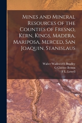 Mines and Mineral Resources of the Counties of Fresno, Kern, Kings, Madera, Mariposa, Merced, San Joaquin, Stanislaus - Walter Wadsworth Bradley, G Chester Brown, F L Lowell