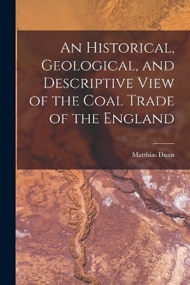 An Historical, Geological, and Descriptive View of the Coal Trade of the England - Matthias Dunn