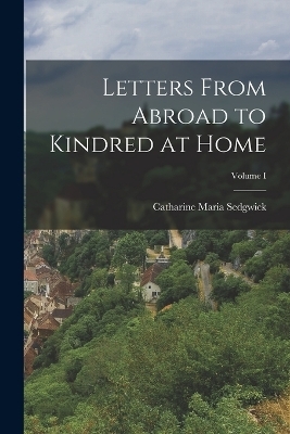 Letters From Abroad to Kindred at Home; Volume I - Catharine Maria Sedgwick