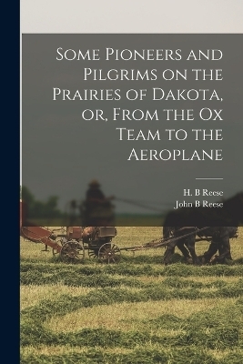 Some Pioneers and Pilgrims on the Prairies of Dakota, or, From the Ox Team to the Aeroplane - John B Reese