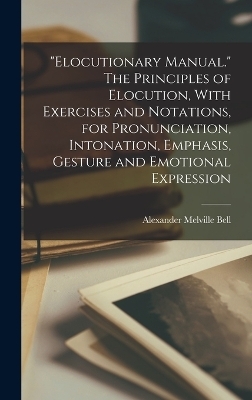 "Elocutionary Manual." The Principles of Elocution, With Exercises and Notations, for Pronunciation, Intonation, Emphasis, Gesture and Emotional Expression - Alexander Melville Bell