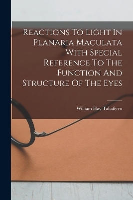 Reactions To Light In Planaria Maculata With Special Reference To The Function And Structure Of The Eyes - William Hay Taliaferro