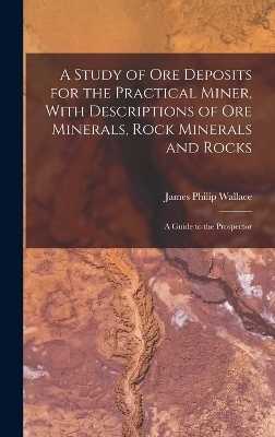 A Study of ore Deposits for the Practical Miner, With Descriptions of ore Minerals, Rock Minerals and Rocks; a Guide to the Prospector - James Philip Wallace