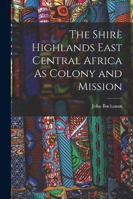 The Shirè Highlands East Central Africa As Colony and Mission - John Buchanan