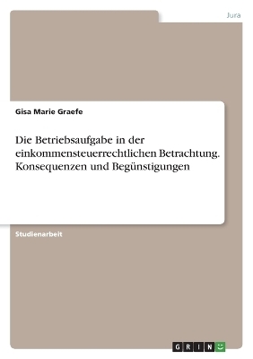 Die Betriebsaufgabe in der einkommensteuerrechtlichen Betrachtung. Konsequenzen und BegÃ¼nstigungen - Gisa Marie Graefe