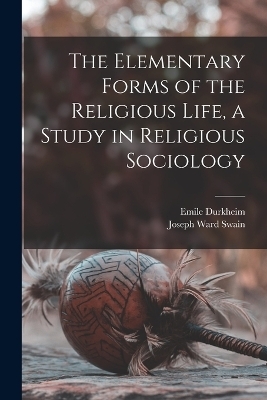 The Elementary Forms of the Religious Life, a Study in Religious Sociology - Emile Durkheim, Joseph Ward Swain