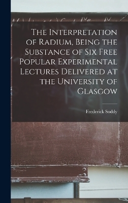 The Interpretation of Radium, Being the Substance of six Free Popular Experimental Lectures Delivered at the University of Glasgow - Frederick Soddy