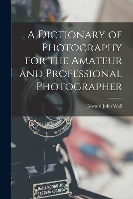 A Dictionary of Photography for the Amateur and Professional Photographer - Edward John Wall