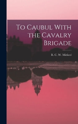 To Caubul With the Cavalry Brigade - R C W Mitford