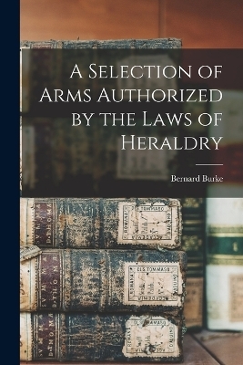 A Selection of Arms Authorized by the Laws of Heraldry - Bernard Burke