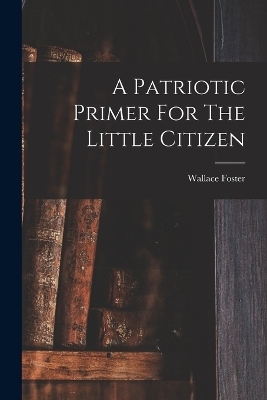 A Patriotic Primer For The Little Citizen - Wallace Foster