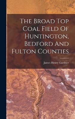 The Broad Top Coal Field Of Huntington, Bedford And Fulton Counties - James Henry Gardner