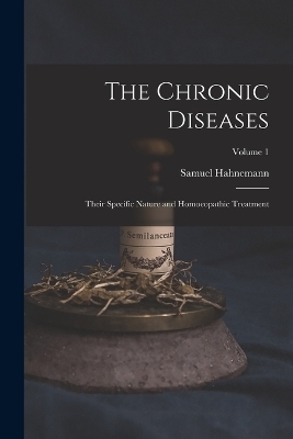 The Chronic Diseases; Their Specific Nature and Homoeopathic Treatment; Volume 1 - Samuel Hahnemann