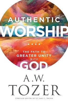 Authentic Worship – The Path to Greater Unity with God - A.W. Tozer, James L. Snyder