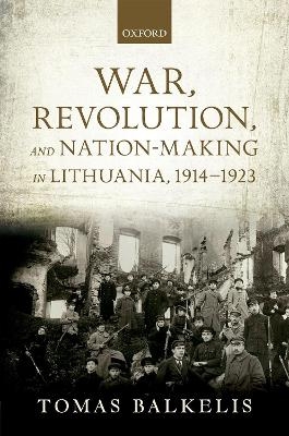 War, Revolution, and Nation-Making in Lithuania, 1914-1923 - Tomas Balkelis