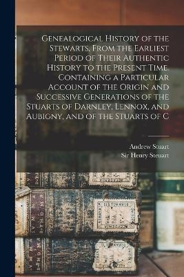 Genealogical History of the Stewarts, From the Earliest Period of Their Authentic History to the Present Time. Containing a Particular Account of the Origin and Successive Generations of the Stuarts of Darnley, Lennox, and Aubigny, and of the Stuarts of C - Andrew Stuart, Henry Steuart