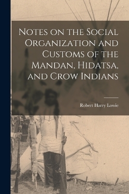 Notes on the Social Organization and Customs of the Mandan, Hidatsa, and Crow Indians - Robert Harry Lowie