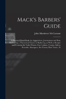 Mack's Barbers' Guide; a Practical Hand-book, for Apprentices, Journeymen and Boss, Embracing a Theoretical Course in Barbering, as Well as Recipes and Formulas for Toilet Waters, Face Lotions, Creams, Salves, Pomades, Shampoos, sea Foams, Hair Tonics, Et - John Mortimer McCamant