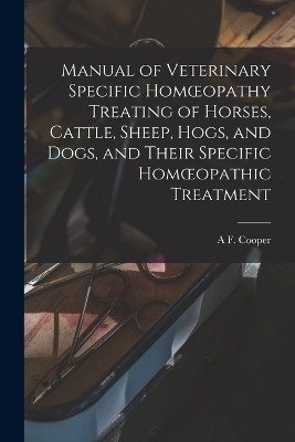 Manual of Veterinary Specific Homoeopathy Treating of Horses, Cattle, Sheep, Hogs, and Dogs, and Their Specific Homoeopathic Treatment - A F Cooper