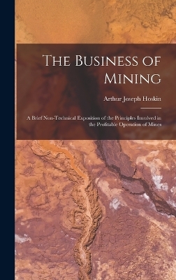 The Business of Mining; a Brief Non-technical Exposition of the Principles Involved in the Profitable Operation of Mines - Arthur Joseph Hoskin