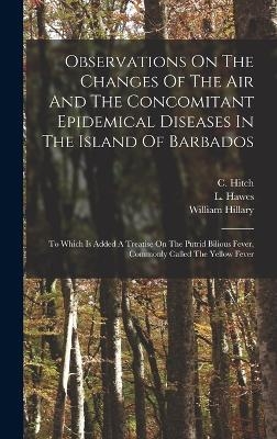 Observations On The Changes Of The Air And The Concomitant Epidemical Diseases In The Island Of Barbados - C Hitch, L Hawes, William Hillary