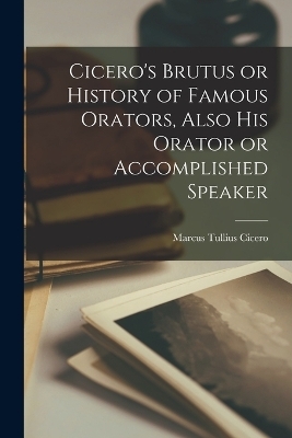 Cicero's Brutus or History of Famous Orators, Also His Orator or Accomplished Speaker - Marcus Tullius Cicero