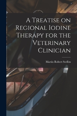 A Treatise on Regional Iodine Therapy for the Veterinary Clinician - Martin Robert Steffen