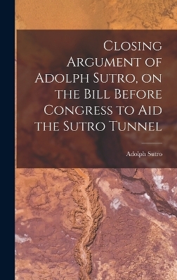 Closing Argument of Adolph Sutro, on the Bill Before Congress to Aid the Sutro Tunnel - Adolph Sutro