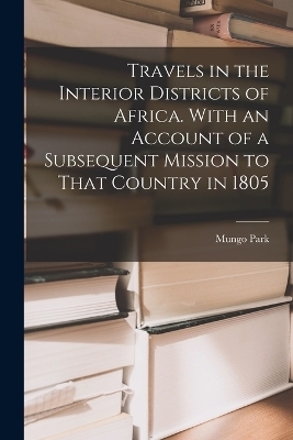 Travels in the Interior Districts of Africa. With an Account of a Subsequent Mission to That Country in 1805 - Mungo Park