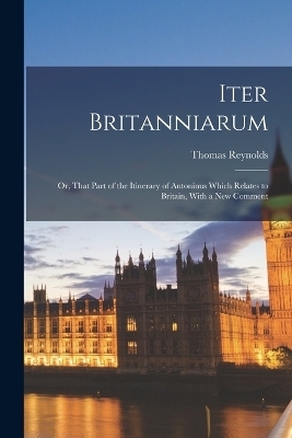 Iter Britanniarum; Or, That Part of the Itinerary of Antoninus Which Relates to Britain, With a New Comment - Thomas Reynolds