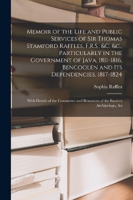 Memoir of the Life and Public Services of Sir Thomas Stamford Raffles, F.R.S., &c. &c., Particularly in the Government of Java, 1811-1816, Bencoolen and Its Dependencies, 1817-1824 - Sophia Raffles