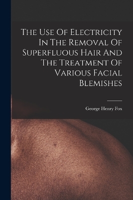 The Use Of Electricity In The Removal Of Superfluous Hair And The Treatment Of Various Facial Blemishes - George Henry Fox