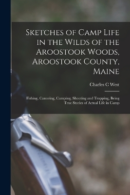 Sketches of Camp Life in the Wilds of the Aroostook Woods, Aroostook County, Maine; Fishing, Canoeing, Camping, Shooting and Trapping, Being True Stories of Actual Life in Camp - Charles C West