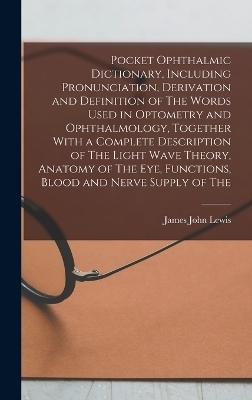 Pocket Ophthalmic Dictionary, Including Pronunciation, Derivation and Definition of The Words Used in Optometry and Ophthalmology, Together With a Complete Description of The Light Wave Theory, Anatomy of The eye, Functions, Blood and Nerve Supply of The - James John Lewis