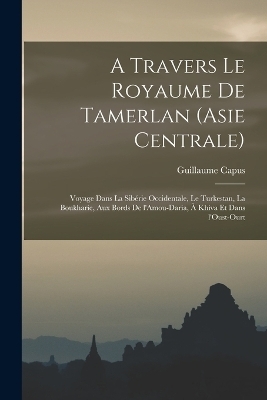 A travers le royaume de Tamerlan (Asie centrale); voyage dans la Sibérie occidentale, le Turkestan, la Boukharie, aux bords de l'Amou-Daria, à Khiva et dans l'Oust-Ourt - Guillaume Capus