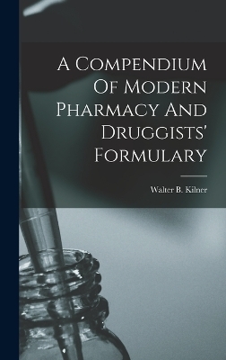 A Compendium Of Modern Pharmacy And Druggists' Formulary - Walter B Kilner