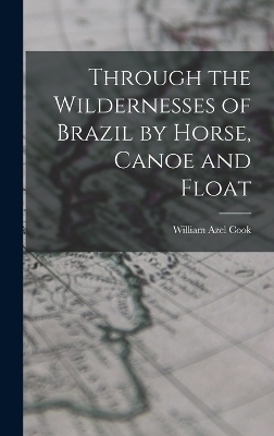 Through the Wildernesses of Brazil by Horse, Canoe and Float - Cook William Azel