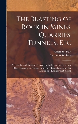 The Blasting of Rock in Mines, Quarries, Tunnels, etc; a Scientific and Practical Treatise for the use of Engineers and Others Engaged in Mining, Quarrying, Tunnelling, & and for Mining and Engineering Students - Albert W Daw, Zacharias W Daw