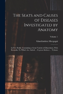 The Seats and Causes of Diseases Investigated by Anatomy; in Five Books, Containing a Great Variety of Dissections, With Remarks. To Which are Added ... Copious Indexes ... Volume; Volume 1 - Morgagni Giambattista 1682-1771