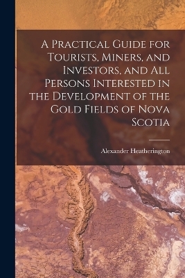 A Practical Guide for Tourists, Miners, and Investors, and All Persons Interested in the Development of the Gold Fields of Nova Scotia - Alexander Heatherington