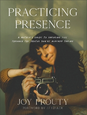 Practicing Presence – A Mother`s Guide to Savoring Life through the Photos You`re Already Taking - Joy Prouty, Jj Heller