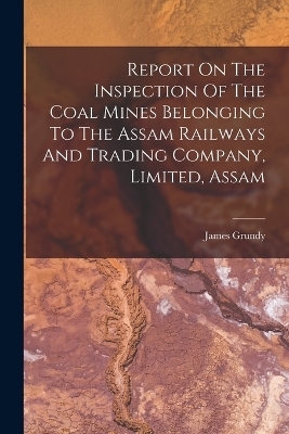 Report On The Inspection Of The Coal Mines Belonging To The Assam Railways And Trading Company, Limited, Assam - James Grundy