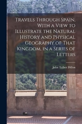 Travels Through Spain, With a View to Illustrate the Natural History and Physical Geography of That Kingdom, in a Series of Letters - John Talbot Dillon