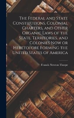 The Federal and State Constitutions, Colonial Charters, and Other Organic Laws of the State, Territories, and Colonies now or Heretofore Forming the United States of America - Francis Newton Thorpe