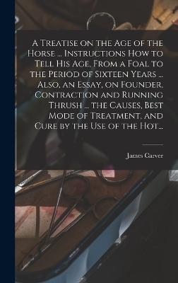 A Treatise on the Age of the Horse ... Instructions How to Tell His Age, From a Foal to the Period of Sixteen Years ... Also, an Essay, on Founder, Contraction and Running Thrush ... the Causes, Best Mode of Treatment, and Cure by the Use of the Hot... - James Carver